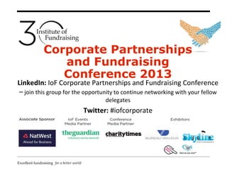 Excellent fundraising for a better world
Corporate Partnerships
and Fundraising
Conference 2013
LinkedIn: IoF Corporate Partnerships and Fundraising Conference
– join this group for the opportunity to continue networking with your fellow
delegates
Twitter: #iofcorporate
 