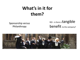 What’s in it for
them?
ROI - is there a tangible
benefit to the company?
Sponsorship versus
Philanthropy
 