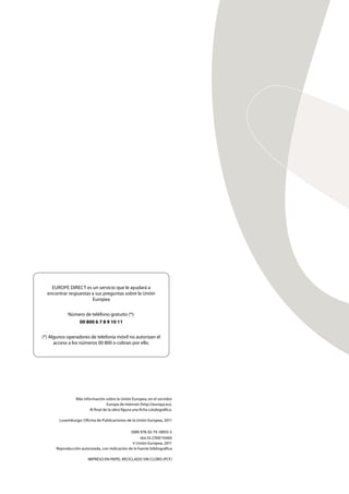 Más información sobre la Unión Europea, en el servidor
Europa de Internet (http://europa.eu).
Al ﬁnal de la obra ﬁgura una ﬁcha catalográﬁca.
Luxemburgo: Oﬁcina de Publicaciones de la Unión Europea, 2011
ISBN 978-92-79-18955-5
doi:10.2769/10460
© Unión Europea, 2011
Reproducción autorizada, con indicación de la fuente bibliográﬁca
IMPRESO EN PAPEL RECICLADO SIN CLORO (PCF)
EUROPE DIRECT es un servicio que le ayudará a
encontrar respuestas a sus preguntas sobre la Unión
Europea
Número de teléfono gratuito (*):
00 800 6 7 8 9 10 11
(*) Algunos operadores de telefonía móvil no autorizan el
acceso a los números 00 800 o cobran por ello.
 