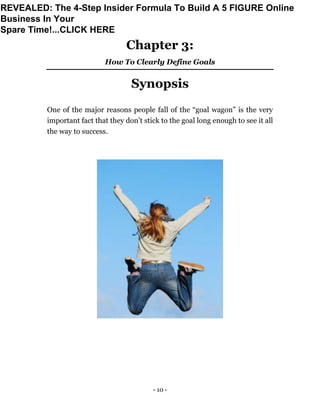 - 10 -
Chapter 3:
How To Clearly Define Goals
Synopsis
One of the major reasons people fall of the “goal wagon” is the very
important fact that they don’t stick to the goal long enough to see it all
the way to success.
REVEALED: The 4-Step Insider Formula To Build A 5 FIGURE Online
Business In Your
Spare Time!...CLICK HERE
 