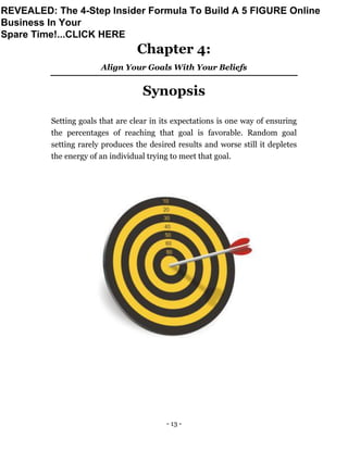 - 13 -
Chapter 4:
Align Your Goals With Your Beliefs
Synopsis
Setting goals that are clear in its expectations is one way of ensuring
the percentages of reaching that goal is favorable. Random goal
setting rarely produces the desired results and worse still it depletes
the energy of an individual trying to meet that goal.
REVEALED: The 4-Step Insider Formula To Build A 5 FIGURE Online
Business In Your
Spare Time!...CLICK HERE
 