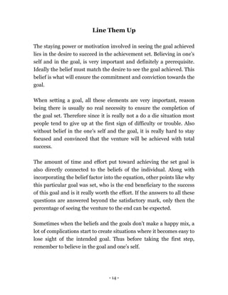 - 14 -
Line Them Up
The staying power or motivation involved in seeing the goal achieved
lies in the desire to succeed in the achievement set. Believing in one’s
self and in the goal, is very important and definitely a prerequisite.
Ideally the belief must match the desire to see the goal achieved. This
belief is what will ensure the commitment and conviction towards the
goal.
When setting a goal, all these elements are very important, reason
being there is usually no real necessity to ensure the completion of
the goal set. Therefore since it is really not a do a die situation most
people tend to give up at the first sign of difficulty or trouble. Also
without belief in the one’s self and the goal, it is really hard to stay
focused and convinced that the venture will be achieved with total
success.
The amount of time and effort put toward achieving the set goal is
also directly connected to the beliefs of the individual. Along with
incorporating the belief factor into the equation, other points like why
this particular goal was set, who is the end beneficiary to the success
of this goal and is it really worth the effort. If the answers to all these
questions are answered beyond the satisfactory mark, only then the
percentage of seeing the venture to the end can be expected.
Sometimes when the beliefs and the goals don’t make a happy mix, a
lot of complications start to create situations where it becomes easy to
lose sight of the intended goal. Thus before taking the first step,
remember to believe in the goal and one’s self.
 