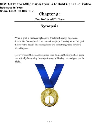 - 15 -
Chapter 5:
How To Commit To Goals
Synopsis
When a goal is first conceptualized it’s almost always done on a
dream like fantasy level. The more time spent thinking about the goal
the more the dream state disappears and something more concrete
takes its place.
However once this stage is reached then keeping the motivation going
and actually launching the steps toward achieving the said goal can be
tricky.
REVEALED: The 4-Step Insider Formula To Build A 5 FIGURE Online
Business In Your
Spare Time!...CLICK HERE
 