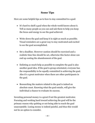 - 16 -
Some Tips
Here are some helpful tips as to how to stay committed to a goal:
 It’s hard to shelf a goal when the whole world knows about it.
Tell as many people as you can and ask them to help you keep
the focus and energy to see the goal achieved.
 Write down the goal and keep it in sight as much as possible.
Visual reminders are a great way to stay motivated and excited
to see the goal accomplished.
 Set a deadline. However caution should be exercised and a
realistic time line should be set, otherwise this factor alone can
end up costing the abandonment of the goal.
 Enlisting as much help as possible to complete the goal is also
another good idea. If the goal is group orientated, everyone has
the responsibility to be equally committed in achieving the goal.
Also it’s a great motivator when there are other participants in
the goal.
 Researching the matters related to the goal is indeed an
absolute must. Knowing what the goal entails, will give the
individual a chance to evaluate its success.
Investing personal money is a great if not the greatest motivator.
Focusing and working hard toward achieving the goal will be the
primary reason why quitting or not being able to reach the goal
unacceptable. Losing money is indeed painful, and thus this would
not be an option to consider.
 