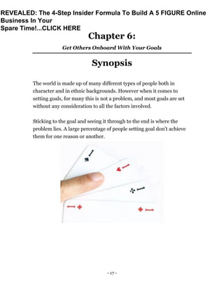 - 17 -
Chapter 6:
Get Others Onboard With Your Goals
Synopsis
The world is made up of many different types of people both in
character and in ethnic backgrounds. However when it comes to
setting goals, for many this is not a problem, and most goals are set
without any consideration to all the factors involved.
Sticking to the goal and seeing it through to the end is where the
problem lies. A large percentage of people setting goal don’t achieve
them for one reason or another.
REVEALED: The 4-Step Insider Formula To Build A 5 FIGURE Online
Business In Your
Spare Time!...CLICK HERE
 
