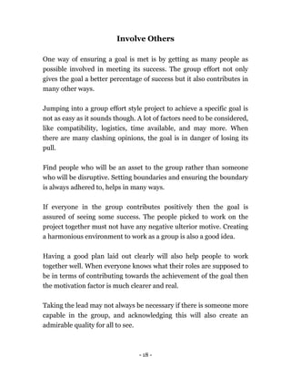 - 18 -
Involve Others
One way of ensuring a goal is met is by getting as many people as
possible involved in meeting its success. The group effort not only
gives the goal a better percentage of success but it also contributes in
many other ways.
Jumping into a group effort style project to achieve a specific goal is
not as easy as it sounds though. A lot of factors need to be considered,
like compatibility, logistics, time available, and may more. When
there are many clashing opinions, the goal is in danger of losing its
pull.
Find people who will be an asset to the group rather than someone
who will be disruptive. Setting boundaries and ensuring the boundary
is always adhered to, helps in many ways.
If everyone in the group contributes positively then the goal is
assured of seeing some success. The people picked to work on the
project together must not have any negative ulterior motive. Creating
a harmonious environment to work as a group is also a good idea.
Having a good plan laid out clearly will also help people to work
together well. When everyone knows what their roles are supposed to
be in terms of contributing towards the achievement of the goal then
the motivation factor is much clearer and real.
Taking the lead may not always be necessary if there is someone more
capable in the group, and acknowledging this will also create an
admirable quality for all to see.
 