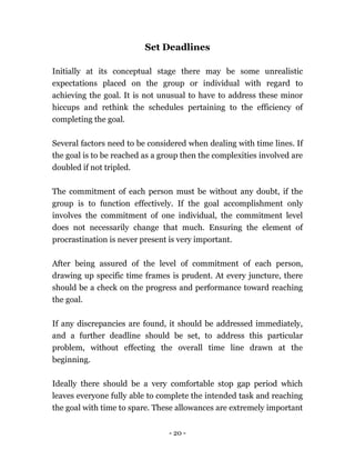 - 20 -
Set Deadlines
Initially at its conceptual stage there may be some unrealistic
expectations placed on the group or individual with regard to
achieving the goal. It is not unusual to have to address these minor
hiccups and rethink the schedules pertaining to the efficiency of
completing the goal.
Several factors need to be considered when dealing with time lines. If
the goal is to be reached as a group then the complexities involved are
doubled if not tripled.
The commitment of each person must be without any doubt, if the
group is to function effectively. If the goal accomplishment only
involves the commitment of one individual, the commitment level
does not necessarily change that much. Ensuring the element of
procrastination is never present is very important.
After being assured of the level of commitment of each person,
drawing up specific time frames is prudent. At every juncture, there
should be a check on the progress and performance toward reaching
the goal.
If any discrepancies are found, it should be addressed immediately,
and a further deadline should be set, to address this particular
problem, without effecting the overall time line drawn at the
beginning.
Ideally there should be a very comfortable stop gap period which
leaves everyone fully able to complete the intended task and reaching
the goal with time to spare. These allowances are extremely important
 