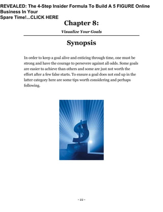 - 22 -
Chapter 8:
Visualize Your Goals
Synopsis
In order to keep a goal alive and enticing through time, one must be
strong and have the courage to persevere against all odds. Some goals
are easier to achieve than others and some are just not worth the
effort after a few false starts. To ensure a goal does not end up in the
latter category here are some tips worth considering and perhaps
following.
REVEALED: The 4-Step Insider Formula To Build A 5 FIGURE Online
Business In Your
Spare Time!...CLICK HERE
 