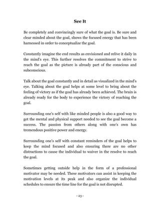 - 23 -
See It
Be completely and convincingly sure of what the goal is. Be sure and
clear minded about the goal, shows the focused energy that has been
harnessed in order to conceptualize the goal.
Constantly imagine the end results as envisioned and relive it daily in
the mind’s eye. This further resolves the commitment to strive to
reach the goal as the picture is already part of the conscious and
subconscious.
Talk about the goal constantly and in detail as visualized in the mind’s
eye. Talking about the goal helps at some level to bring about the
feeling of victory as if the goal has already been achieved. The brain is
already ready for the body to experience the victory of reaching the
goal.
Surrounding one’s self with like minded people is also a good way to
get the mental and physical support needed to see the goal become a
success. The passion from others along with one’s own has
tremendous positive power and energy.
Surrounding one’s self with constant reminders of the goal helps to
keep the mind focused and also ensuring there are no other
distractions to cause the individual to waiver in the resolve to reach
the goal.
Sometimes getting outside help in the form of a professional
motivator may be needed. These motivators can assist in keeping the
motivation levels at its peak and also organize the individual
schedules to ensure the time line for the goal is not disrupted.
 