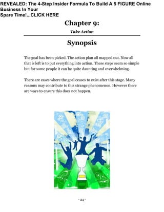 - 24 -
Chapter 9:
Take Action
Synopsis
The goal has been picked. The action plan all mapped out. Now all
that is left is to put everything into action. These steps seem so simple
but for some people it can be quite daunting and overwhelming.
There are cases where the goal ceases to exist after this stage. Many
reasons may contribute to this strange phenomenon. However there
are ways to ensure this does not happen.
REVEALED: The 4-Step Insider Formula To Build A 5 FIGURE Online
Business In Your
Spare Time!...CLICK HERE
 