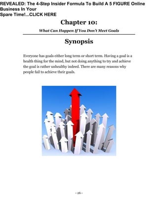 - 26 -
Chapter 10:
What Can Happen If You Don’t Meet Goals
Synopsis
Everyone has goals either long term or short term. Having a goal is a
health thing for the mind, but not doing anything to try and achieve
the goal is rather unhealthy indeed. There are many reasons why
people fail to achieve their goals.
REVEALED: The 4-Step Insider Formula To Build A 5 FIGURE Online
Business In Your
Spare Time!...CLICK HERE
 