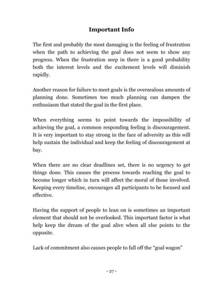 - 27 -
Important Info
The first and probably the most damaging is the feeling of frustration
when the path to achieving the goal does not seem to show any
progress. When the frustration seep in there is a good probability
both the interest levels and the excitement levels will diminish
rapidly.
Another reason for failure to meet goals is the overzealous amounts of
planning done. Sometimes too much planning can dampen the
enthusiasm that stated the goal in the first place.
When everything seems to point towards the impossibility of
achieving the goal, a common responding feeling is discouragement.
It is very important to stay strong in the face of adversity as this will
help sustain the individual and keep the feeling of discouragement at
bay.
When there are no clear deadlines set, there is no urgency to get
things done. This causes the process towards reaching the goal to
become longer which in turn will affect the moral of those involved.
Keeping every timeline, encourages all participants to be focused and
effective.
Having the support of people to lean on is sometimes an important
element that should not be overlooked. This important factor is what
help keep the dream of the goal alive when all else points to the
opposite.
Lack of commitment also causes people to fall off the “goal wagon”
 