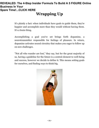 - 29 -
Wrapping Up
It's plainly a fact: when individuals have goals to guide them, they're
happier and accomplish more than they would without having them.
It's a brain thing.
Accomplishing a goal you've set brings forth dopamine, a
neurotransmitter responsible for feelings of pleasure. In return,
dopamine activates neural circuitry that makes you eager to follow up
on new challenges.
"Not all who wander are lost," they say, but for the great majority of
us, having a guideline for the future is a central element to well-being
and success, however we decide to define it. This means setting goals
for ourselves, and finding ways to think big.
REVEALED: The 4-Step Insider Formula To Build A 5 FIGURE Online
Business In Your
Spare Time!...CLICK HERE
 