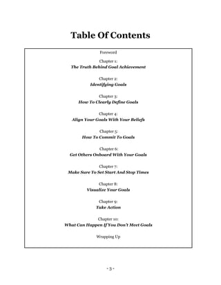- 3 -
Table Of Contents
Foreword
Chapter 1:
The Truth Behind Goal Achievement
Chapter 2:
Identifying Goals
Chapter 3:
How To Clearly Define Goals
Chapter 4:
Align Your Goals With Your Beliefs
Chapter 5:
How To Commit To Goals
Chapter 6:
Get Others Onboard With Your Goals
Chapter 7:
Make Sure To Set Start And Stop Times
Chapter 8:
Visualize Your Goals
Chapter 9:
Take Action
Chapter 10:
What Can Happen If You Don’t Meet Goals
Wrapping Up
 