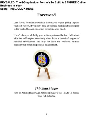 - 4 -
Foreword
Let's face it, for most individuals the way you appear greatly impacts
your self-respect. If you don't have a beneficial health and fitness plan
in the works, then you might not be looking your finest.
If you're heavy and flabby your self-respect could be low. Individuals
with low self-respect commonly don't have a beneficial degree of
personal effectiveness and may not have the confident attitude
necessary for beneficial personal development.
Thinking Bigger
Keys To Aiming Higher And Achieving Bigger Goals In Life To Realize
Your Full Potential
REVEALED: The 4-Step Insider Formula To Build A 5 FIGURE Online
Business In Your
Spare Time!...CLICK HERE
 