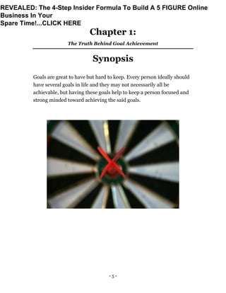 - 5 -
Chapter 1:
The Truth Behind Goal Achievement
Synopsis
Goals are great to have but hard to keep. Every person ideally should
have several goals in life and they may not necessarily all be
achievable, but having these goals help to keep a person focused and
strong minded toward achieving the said goals.
REVEALED: The 4-Step Insider Formula To Build A 5 FIGURE Online
Business In Your
Spare Time!...CLICK HERE
 