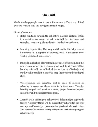 - 6 -
The Truth
Goals also help people have a reason for existence. There are a lot of
positive reasons why and how goals benefit people.
Some of these are:
 Helps build and develop the art of firm decision making. When
firm decisions are made, the individual will then feel energized
enough to meet the goals made from the decisive decisions.
 Learning to prioritize. This very useful tool in life helps ensure
the individual is capable of choosing what is important over
what is trivial and unnecessary.
 Studying a situation or problem in depth before deciding on the
next course of action is also a good skill to develop. While
horning this skill the individual learns how to effectively and
quickly solve problem in order to keep the focus on the end goal
alive.
 Understanding and accepting that in order to succeed in
achieving in some goal there needs to be team work. Thus by
learning to pick and work as a team, people learn to respect
each other and the contributions made.
 Another truth behind goal achievement is learning to cope with
failure. Not many things will be successfully achieved at the first
attempt, and learning to persevere is a good attitude to develop.
This is vital if one wants to stay competitive in the reality of goal
achievements.
 