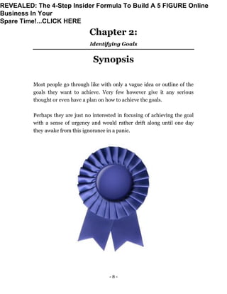 - 8 -
Chapter 2:
Identifying Goals
Synopsis
Most people go through like with only a vague idea or outline of the
goals they want to achieve. Very few however give it any serious
thought or even have a plan on how to achieve the goals.
Perhaps they are just no interested in focusing of achieving the goal
with a sense of urgency and would rather drift along until one day
they awake from this ignorance in a panic.
REVEALED: The 4-Step Insider Formula To Build A 5 FIGURE Online
Business In Your
Spare Time!...CLICK HERE
 