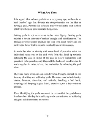 - 9 -
What Are They
It is a good idea to have goals from a very young age, as there is no
real “perfect” age that dictates the comprehension on the idea of
having a goal. Parents can inculcate this very desirable trait in their
children by being a good example themselves.
Setting goals is not an exercise to be taken lightly. Setting goals
require a certain amount of serious thought and consideration. The
thought process usually involves the long term ideal future and the
motivating factor that is going to eventually ensure its success.
It would be wise to identify with some level of precision what the
individual wants out on life and work from that level up towards
achieving the goal in mind. It the goal is clearly understood and
perceived to be possible, only then will the body and mind be able to
work together in order to keep the motivation for achieving the goal
alive.
There are many areas one can consider when trying to embark on the
journey of setting and achieving goals. The areas may include family,
career, finances, education, and attitude, breaking a bad habit,
adopting and keeping a good habit, exercise a just a few common
choices.
Upon identifying the goals, one must be certain that the goal chosen
is achievable. The key is in sticking to the commitment of achieving
the goal, as it is crucial to its success.
 