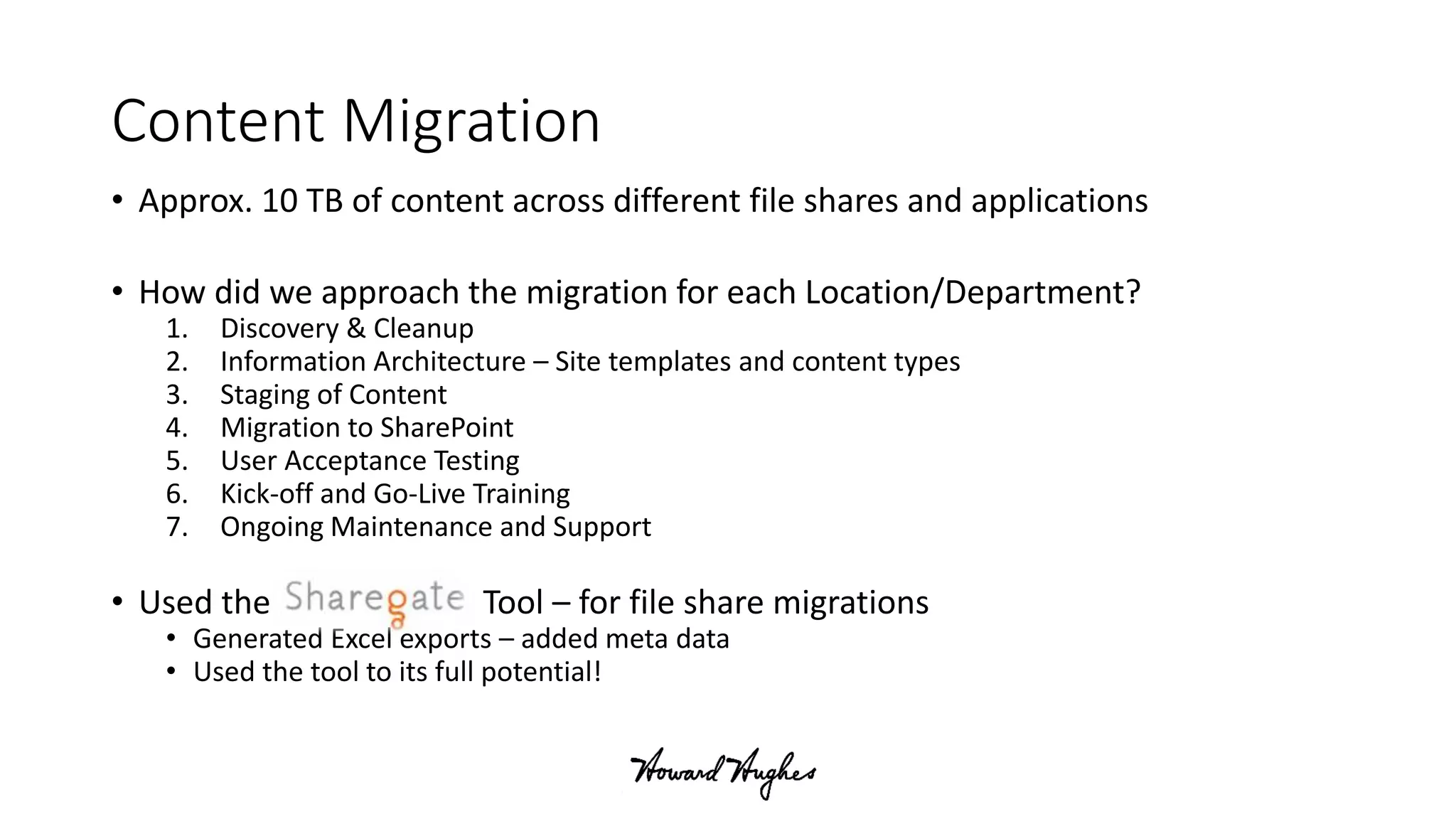 Content Migration
• Approx. 10 TB of content across different file shares and applications
• How did we approach the migration for each Location/Department?
1. Discovery & Cleanup
2. Information Architecture – Site templates and content types
3. Staging of Content
4. Migration to SharePoint
5. User Acceptance Testing
6. Kick-off and Go-Live Training
7. Ongoing Maintenance and Support
• Used the Tool – for file share migrations
• Generated Excel exports – added meta data
• Used the tool to its full potential!
 