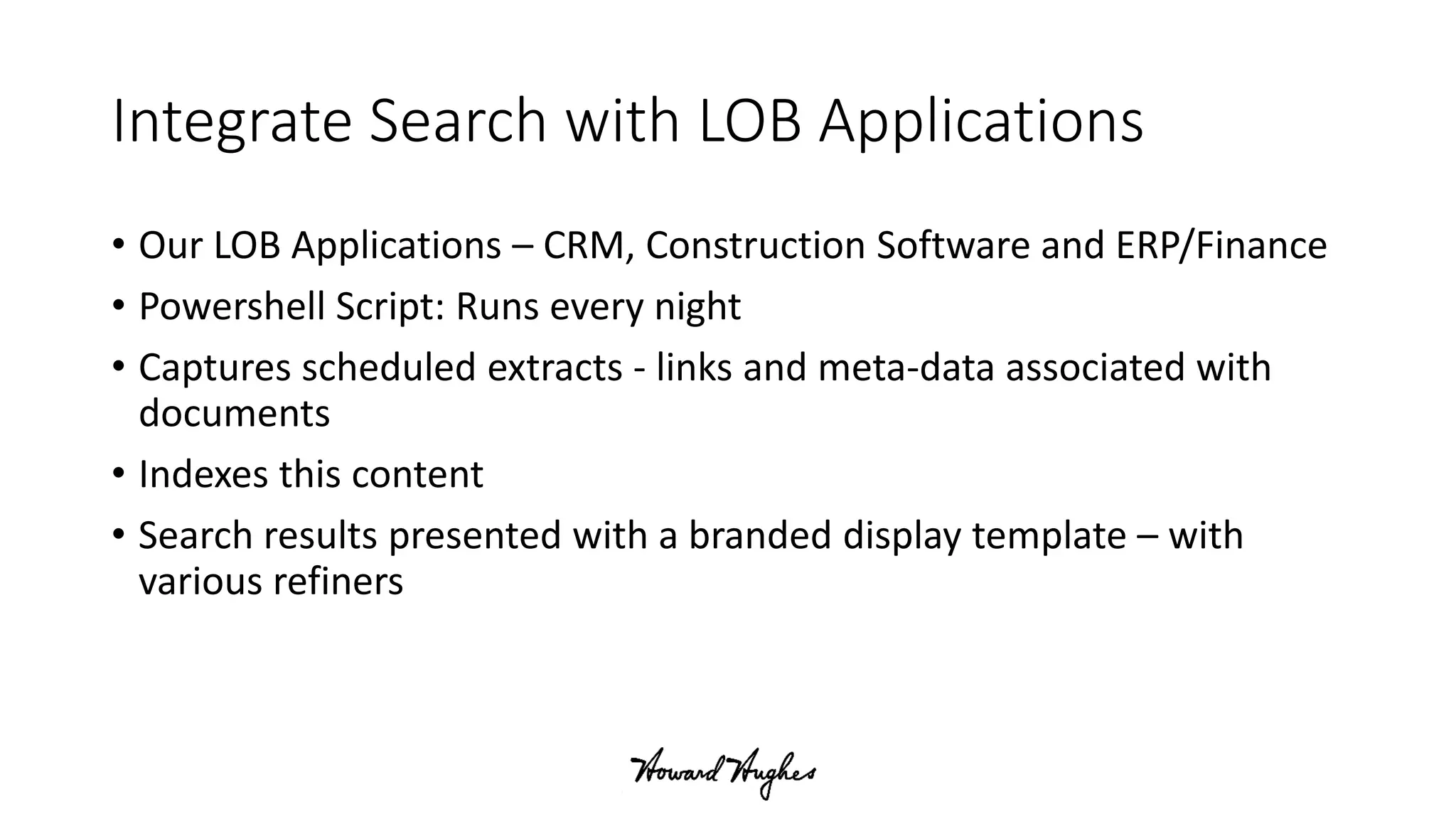 Integrate Search with LOB Applications
• Our LOB Applications – CRM, Construction Software and ERP/Finance
• Powershell Script: Runs every night
• Captures scheduled extracts - links and meta-data associated with
documents
• Indexes this content
• Search results presented with a branded display template – with
various refiners
 