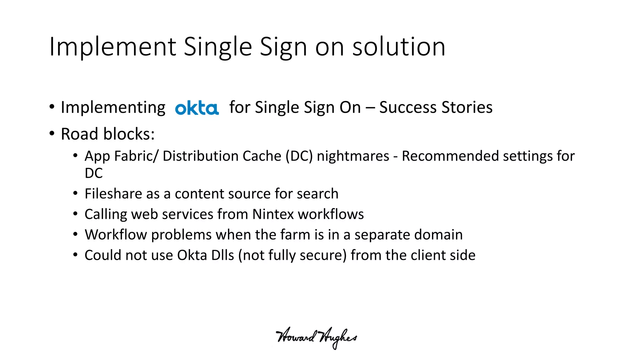 Implement Single Sign on solution
• Implementing for Single Sign On – Success Stories
• Road blocks:
• App Fabric/ Distribution Cache (DC) nightmares - Recommended settings for
DC
• Fileshare as a content source for search
• Calling web services from Nintex workflows
• Workflow problems when the farm is in a separate domain
• Could not use Okta Dlls (not fully secure) from the client side
 