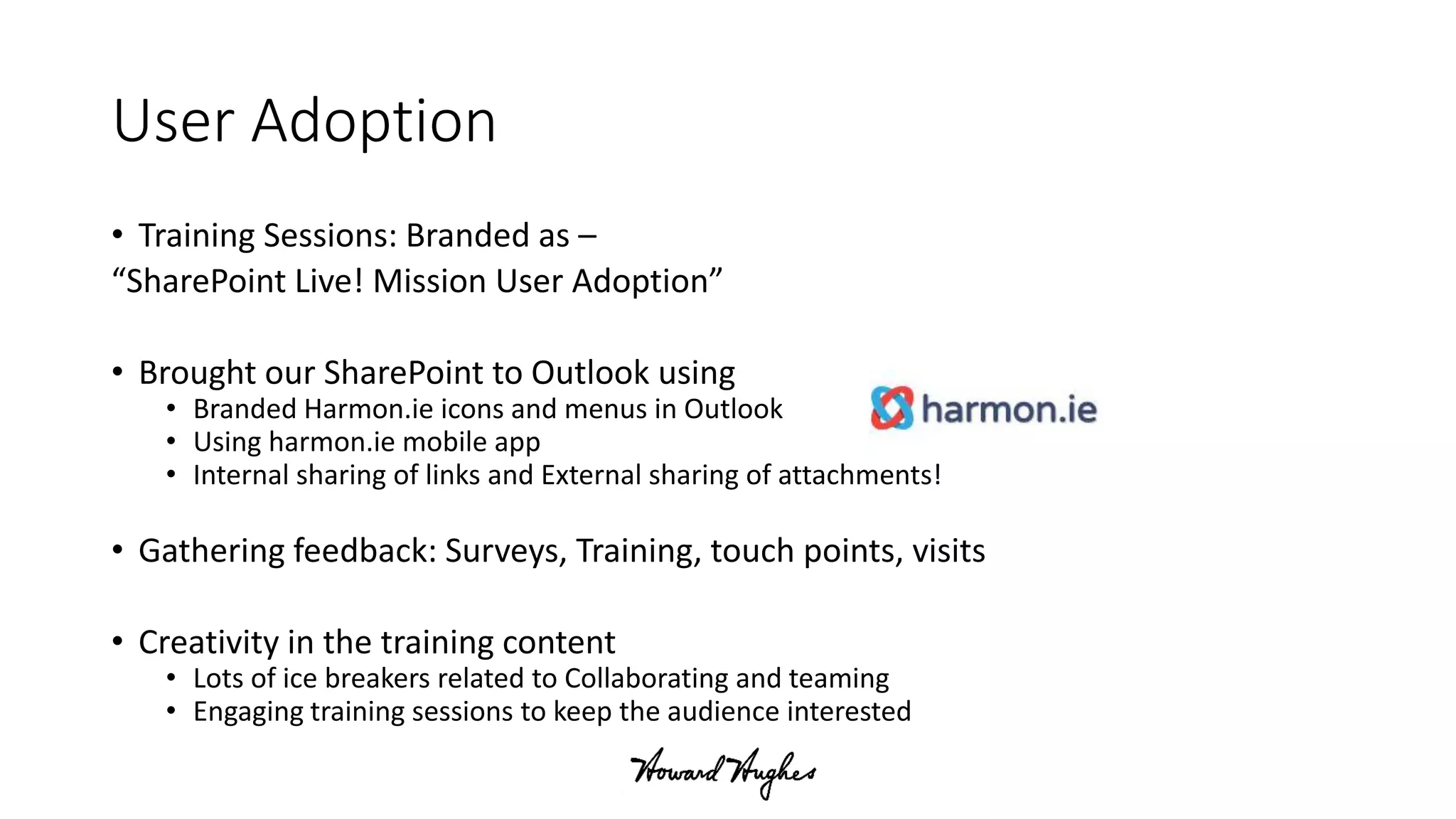 User Adoption
• Training Sessions: Branded as –
“SharePoint Live! Mission User Adoption”
• Brought our SharePoint to Outlook using
• Branded Harmon.ie icons and menus in Outlook
• Using harmon.ie mobile app
• Internal sharing of links and External sharing of attachments!
• Gathering feedback: Surveys, Training, touch points, visits
• Creativity in the training content
• Lots of ice breakers related to Collaborating and teaming
• Engaging training sessions to keep the audience interested
 