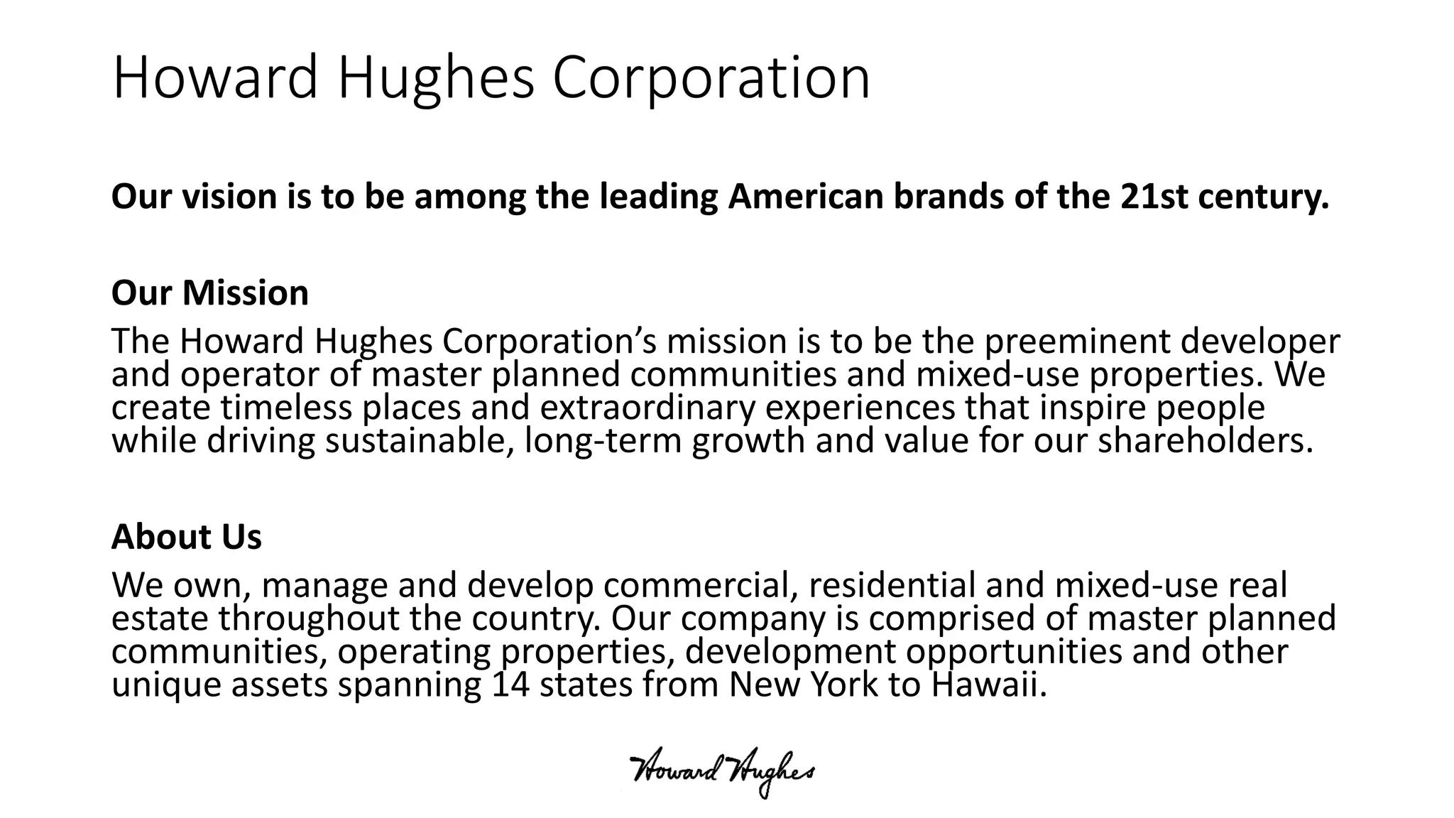 Howard Hughes Corporation
Our vision is to be among the leading American brands of the 21st century.
Our Mission
The Howard Hughes Corporation’s mission is to be the preeminent developer
and operator of master planned communities and mixed-use properties. We
create timeless places and extraordinary experiences that inspire people
while driving sustainable, long-term growth and value for our shareholders.
About Us
We own, manage and develop commercial, residential and mixed-use real
estate throughout the country. Our company is comprised of master planned
communities, operating properties, development opportunities and other
unique assets spanning 14 states from New York to Hawaii.
 