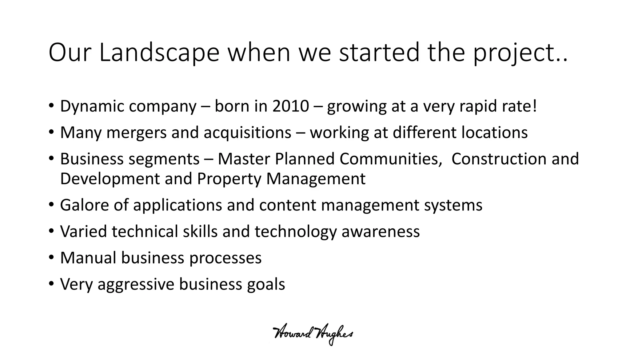 Our Landscape when we started the project..
• Dynamic company – born in 2010 – growing at a very rapid rate!
• Many mergers and acquisitions – working at different locations
• Business segments – Master Planned Communities, Construction and
Development and Property Management
• Galore of applications and content management systems
• Varied technical skills and technology awareness
• Manual business processes
• Very aggressive business goals
 