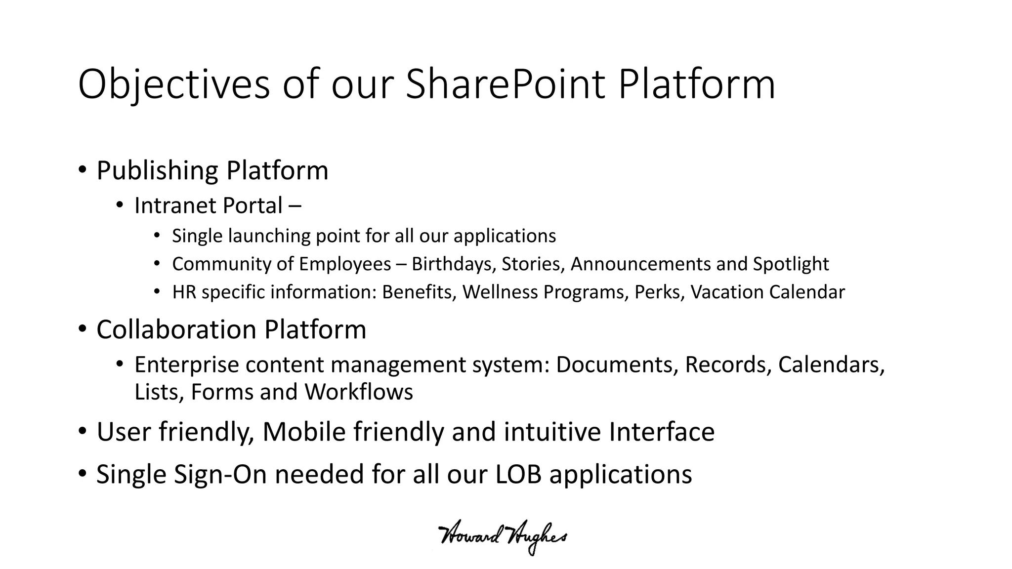 Objectives of our SharePoint Platform
• Publishing Platform
• Intranet Portal –
• Single launching point for all our applications
• Community of Employees – Birthdays, Stories, Announcements and Spotlight
• HR specific information: Benefits, Wellness Programs, Perks, Vacation Calendar
• Collaboration Platform
• Enterprise content management system: Documents, Records, Calendars,
Lists, Forms and Workflows
• User friendly, Mobile friendly and intuitive Interface
• Single Sign-On needed for all our LOB applications
 