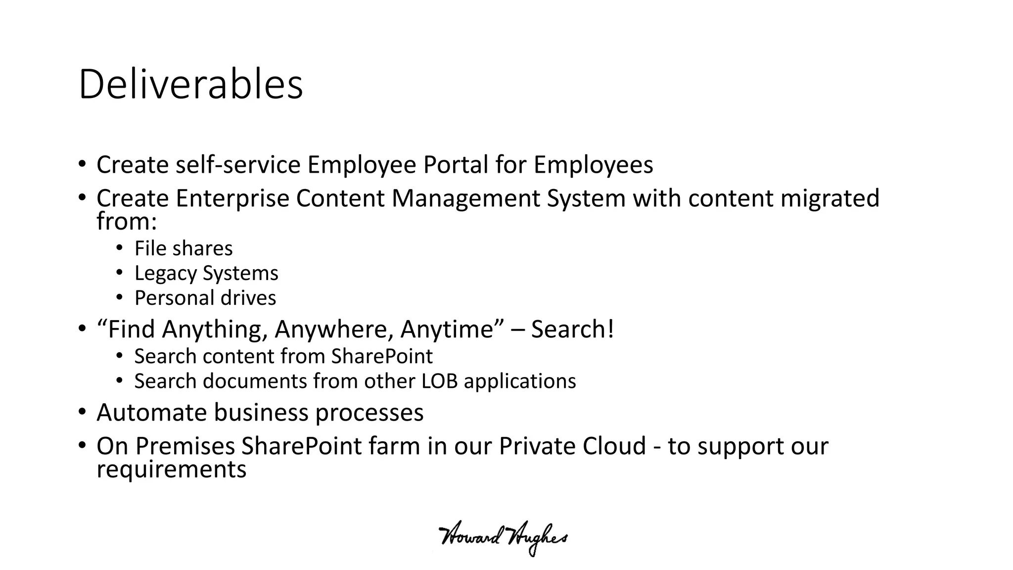 Deliverables
• Create self-service Employee Portal for Employees
• Create Enterprise Content Management System with content migrated
from:
• File shares
• Legacy Systems
• Personal drives
• “Find Anything, Anywhere, Anytime” – Search!
• Search content from SharePoint
• Search documents from other LOB applications
• Automate business processes
• On Premises SharePoint farm in our Private Cloud - to support our
requirements
 
