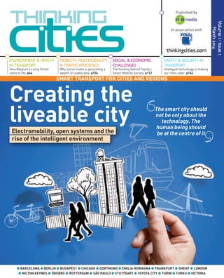 The smart city should
not be only about the
technology. The
human being should
be at the centre of it
SMART TRANSPORT FOR CITIES AND REGIONS
Volume1•Issue1
March2014
ENVIRONMENT & HEALTH
IN TRANSPORT
How Belgium’s Living Street
came to life, p44
● BARCELONA ● BERLIN ● BUDAPEST ● CHICAGO ● DORTMUND ● EMILIA-ROMAGNA ● FRANKFURT ● GHENT ● LONDON
● MILTON KEYNES ● ÖREBRO ● ROTTERDAM ● SÃO PAULO ● STUTTGART ● TOYOTA CITY ● TURIN ● TURKU ● VICTORIA
MOBILITY, MULTIMODALITY
& TRAFFIC EFFICIENCY
Why social media is generating a
wealth of usable data, p104
SAFETY & SECURITY IN
TRANSPORT
Intelligent technology is making
our cities safer, p164
SOCIAL & ECONOMIC
CHALLENGES
The thinking behind Toyota’s
Smart Mobility Society, p112
Creating the
liveable cityliveable cityElectromobility, open systems and the
rise of the intelligent environment
In association with
Published by
thinkingcities.com
 