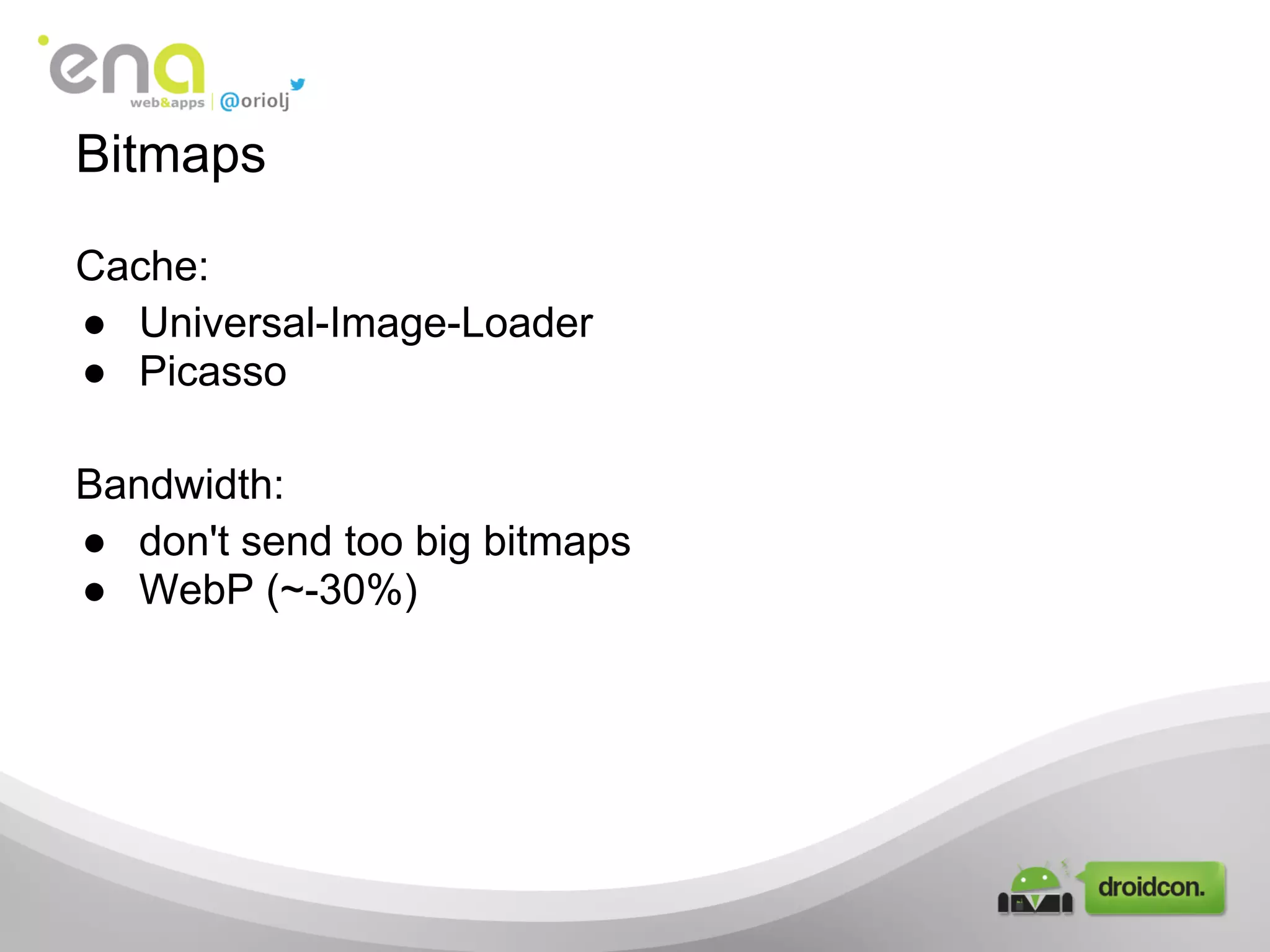 Cache:
● Universal-Image-Loader
● Picasso
Bandwidth:
● don't send too big bitmaps
● WebP (~-30%)
Bitmaps
 