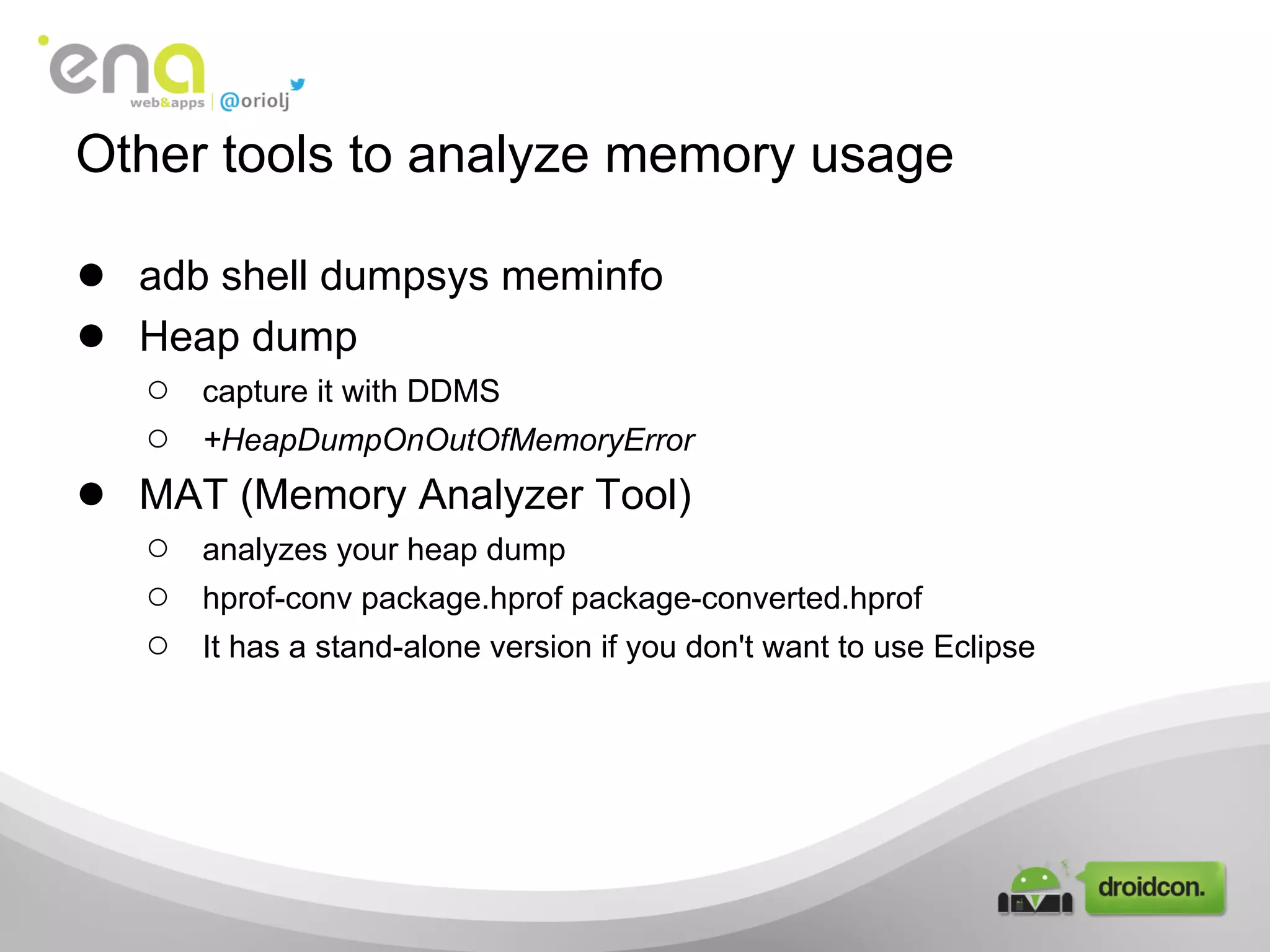 Other tools to analyze memory usage
● adb shell dumpsys meminfo
● Heap dump
○ capture it with DDMS
○ +HeapDumpOnOutOfMemoryError
● MAT (Memory Analyzer Tool)
○ analyzes your heap dump
○ hprof-conv package.hprof package-converted.hprof
○ It has a stand-alone version if you don't want to use Eclipse
 