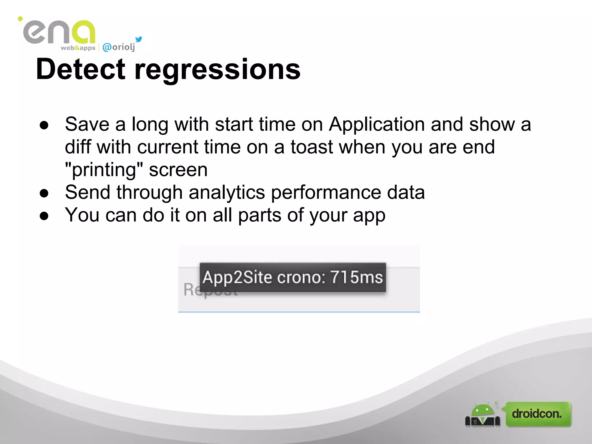 ● Save a long with start time on Application and show a
diff with current time on a toast when you are end
"printing" screen
● Send through analytics performance data
● You can do it on all parts of your app
Detect regressions
 