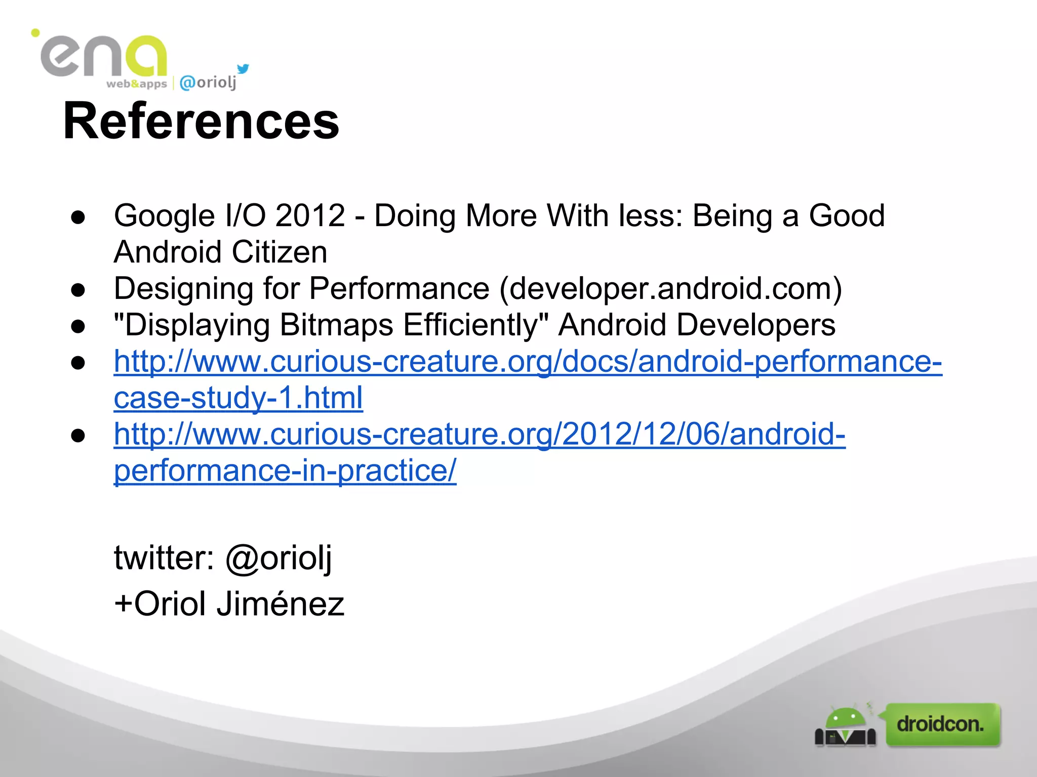 References
● Google I/O 2012 - Doing More With less: Being a Good
Android Citizen
● Designing for Performance (developer.android.com)
● "Displaying Bitmaps Efficiently" Android Developers
● http://www.curious-creature.org/docs/android-performance-
case-study-1.html
● http://www.curious-creature.org/2012/12/06/android-
performance-in-practice/
twitter: @oriolj
+Oriol Jiménez
 