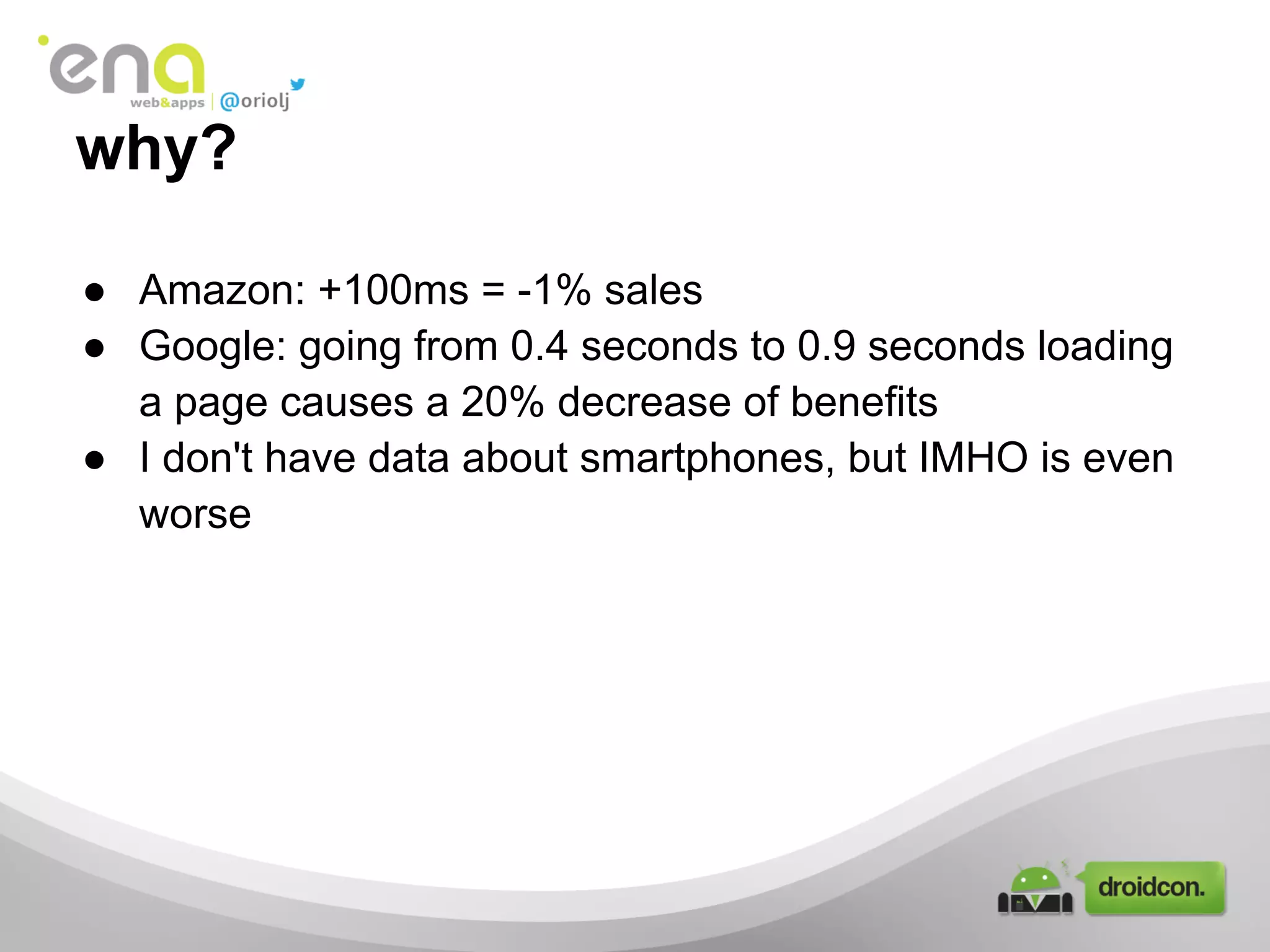why?
● Amazon: +100ms = -1% sales
● Google: going from 0.4 seconds to 0.9 seconds loading
a page causes a 20% decrease of benefits
● I don't have data about smartphones, but IMHO is even
worse
 
