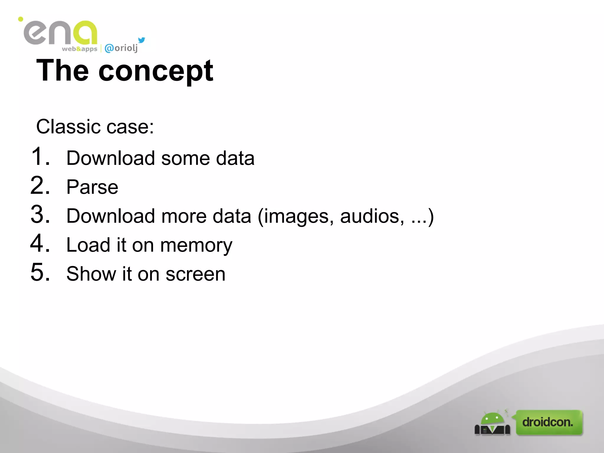 The concept
Classic case:
1. Download some data
2. Parse
3. Download more data (images, audios, ...)
4. Load it on memory
5. Show it on screen
 