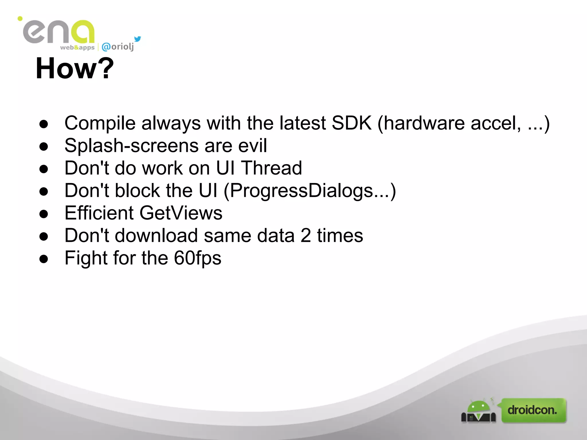 How?
● Compile always with the latest SDK (hardware accel, ...)
● Splash-screens are evil
● Don't do work on UI Thread
● Don't block the UI (ProgressDialogs...)
● Efficient GetViews
● Don't download same data 2 times
● Fight for the 60fps
 