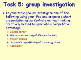 Task 5: group investigation
 In your table groups investigate one of the
following using your iPad and prepare a short
presentation using KeyNote on how thinking
creatively helped to generate a competitive
advantage:






Glasses Direct
Kleenex’s rebranding of Kleenex for Men
King of Shaves
Lucozade’s repositioning of its energy drink
Taskrabbit

 
