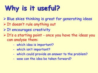 Why is it useful?
 Blue skies thinking is great for generating ideas
 It doesn’t rule anything out
 It encourages creativity
 It’s a starting point - once you have the ideas you
can analyse them:
-

which idea is important?
which isn’t important?
which could provide an answer to the problem?
wow can the idea be taken forward?

 