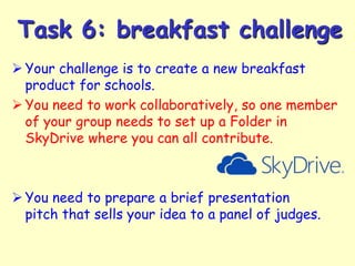 Task 6: breakfast challenge
 Your challenge is to create a new breakfast
product for schools.
 You need to work collaboratively, so one member
of your group needs to set up a Folder in
SkyDrive where you can all contribute.

 You need to prepare a brief presentation
pitch that sells your idea to a panel of judges.

 