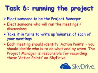 Task 6: running the project
 Elect someone to be the Project Manager
 Elect someone who will run the meetings /
discussions
 Take it in turns to write up ‘minutes’ of each of
your meetings
 Each meeting should identify ‘Action Points’ – you
should decide who is to do what and by when. The
Project Manager is responsible for recording
these ‘Action Points’ on SkyDrive

 