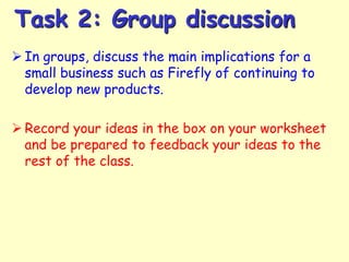 Task 2: Group discussion
 In groups, discuss the main implications for a
small business such as Firefly of continuing to
develop new products.

 Record your ideas in the box on your worksheet
and be prepared to feedback your ideas to the
rest of the class.

 