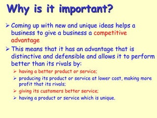 Why is it important?
 Coming up with new and unique ideas helps a
business to give a business a competitive
advantage
 This means that it has an advantage that is
distinctive and defensible and allows it to perform
better than its rivals by:
 having a better product or service;
 producing its product or service at lower cost, making more
profit that its rivals;
 giving its customers better service;
 having a product or service which is unique.

 