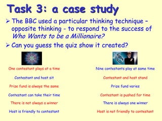 Task 3: a case study
 The BBC used a particular thinking technique –
opposite thinking - to respond to the success of

Who Wants to be a Millionaire?

 Can you guess the quiz show it created?

One contestant plays at a time

Nine contestants play at same time

Contestant and host sit

Contestant and host stand

Prize fund is always the same

Prize fund varies

Contestant can take their time

Contestant is pushed for time

There is not always a winner

There is always one winner

Host is friendly to contestant

Host is not friendly to contestant

 
