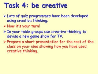 Task 4: be creative
 Lots of quiz programmes have been developed
using creative thinking:
 Now it’s your turn!
 In your table groups use creative thinking to
devise a new game show for TV.
 Prepare a short presentation for the rest of the
class on your idea showing how you have used
creative thinking.

 
