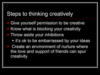 Steps to thinking creatively Give yourself permission to be creative Know what is blocking your creativity Throw aside your inhibitions + it’s ok to be embarrassed by your ideas Create an environment of nurture where the love and support of friends can spur creativity 