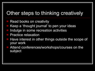 Other steps to thinking creatively Read books on creativity Keep a ‘thought journal’ to pen your ideas  Indulge in some recreation activities Practice relaxation Have interest in other things outside the scope of your work Attend conferences/workshops/courses on the subject 