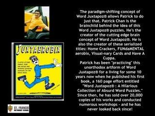 The paradigm-shifting concept of Word Juxtapoz® allows Patrick to do just that. Patrick Chan is the brainchild behind the idea of this Word Juxtapoz® puzzles. He's the creator of the cutting edge brain concept of Word Juxtapoz®. He is also the creator of these serialized titles: Home Crackers, FUNdaMENTAL aerobix, Visual-nary Cards and Have A Cuppa.  Patrick has been "practicing" this unorthodox artform of Word Juxtapoz® for a living for some 10 years now when he published his first book, a 160 page effort entitled "Word Juxtapoz® : A Hilarious Collection of Absurd Word Puzzles." Since then, he has sold over 20,000 copies of his works and conducted numerous workshops - and he has never looked back since! 